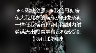 ★☆稀缺资源☆★我的母狗房东大我几岁的房东少妇像条狗一样任我摆布排卵期强制内射灌满流出隔着屏幕都能感受到她身上的骚味