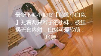 最新下海小仙女【纯欲小白兔】扎着两只辫子的小妹，被狂操无套内射，白嫩可爱软萌，JK装