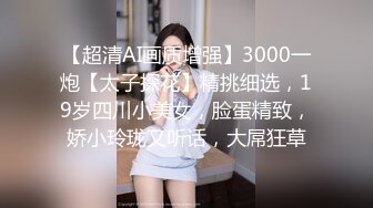 【超清AI画质增强】3000一炮【太子探花】精挑细选，19岁四川小美女，脸蛋精致，娇小玲珑又听话，大屌狂草