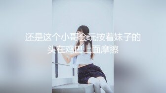 还是这个小哥会玩按着妹子的头在鸡巴上面摩擦