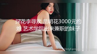 探花李寻欢 昆明花3000元约炮 艺术学院出来兼职的妹子