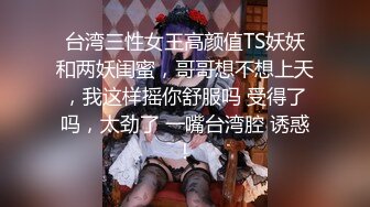 台湾三性女王高颜值TS妖妖和两妖闺蜜，哥哥想不想上天，我这样摇你舒服吗 受得了吗，太劲了 一嘴台湾腔 诱惑！