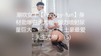 潮吹女王【Peeggy-fun】身材劲爆白虎尤物~强力喷射尿量巨大~！~！~！~土豪最爱，天生尤物！ (5)