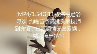 [MP4/1.54G]11-5伟哥足浴寻欢_约啪苗条高挑良家技师到宾馆，口活调情无套暴操，精液流出特写