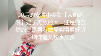 00后的安徽小美女【大奶碗碗】奶子无敌的大，还是纯自然的，跟男友做爱叫得真好听，蝴蝶逼又粉水又多