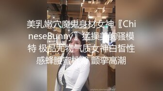 美乳嫩穴魔鬼身材女神〖ChineseBunny〗猛操美胸骚模特 极品尤物气质女神白皙性感蜂腰蜜桃臀 颤挛高潮