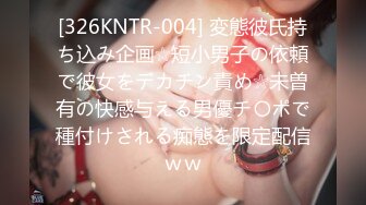 [326KNTR-004] 変態彼氏持ち込み企画☆短小男子の依頼で彼女をデカチン責め☆未曽有の快感与える男優チ〇ポで種付けされる痴態を限定配信ｗｗ