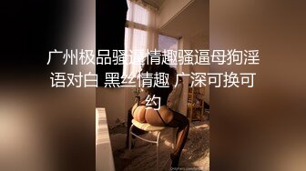 广州极品骚逼情趣骚逼母狗淫语对白 黑丝情趣 广深可换可约