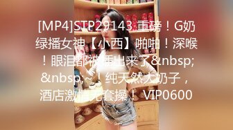 [MP4]STP29143 重磅！G奶绿播女神【小西】啪啪！深喉！眼泪都被插出来了&nbsp;&nbsp;~！纯天然大奶子，酒店激情无套操！ VIP0600