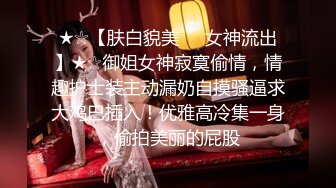 ★☆【肤白貌美❤️女神流出】★☆御姐女神寂寞偷情，情趣护士装主动漏奶自摸骚逼求大鸡巴插入！优雅高冷集一身，偷拍美丽的屁股