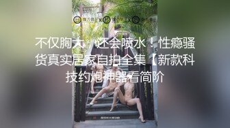 不仅胸大，还会喷水！性瘾骚货真实居家自拍全集【新款科技约炮神器看简阶